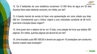 12. Os 5 habitantes de uma residência consomem 12 000 litros de água em 30 dias.
Quantos litros cada habitante consome, em média, por dia?
13. A banda marcial da escola irá fazer uma apresentação em outra cidade que dista
480 km. Considerando que o ônibus viajará a uma velocidade constante de 80 km/h,
qual será a duração dessa viagem?
14. Uma jovem tem o objetivo de ler, em 15 dias, uma coleção de livros que totaliza 450
páginas. Em média, quantas páginas ela deverá ler por dia?
15. Uma bicicleta custa R$1 800,00 e deverá ser paga em 10 prestações sem acréscimo.
Quanto custará cada prestação?
 