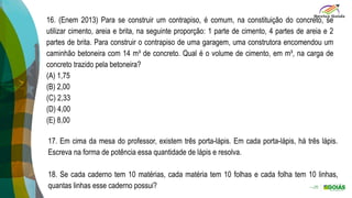 16. (Enem 2013) Para se construir um contrapiso, é comum, na constituição do concreto, se
utilizar cimento, areia e brita, na seguinte proporção: 1 parte de cimento, 4 partes de areia e 2
partes de brita. Para construir o contrapiso de uma garagem, uma construtora encomendou um
caminhão betoneira com 14 m³ de concreto. Qual é o volume de cimento, em m³, na carga de
concreto trazido pela betoneira?
(A) 1,75
(B) 2,00
(C) 2,33
(D) 4,00
(E) 8,00
17. Em cima da mesa do professor, existem três porta-lápis. Em cada porta-lápis, há três lápis.
Escreva na forma de potência essa quantidade de lápis e resolva.
18. Se cada caderno tem 10 matérias, cada matéria tem 10 folhas e cada folha tem 10 linhas,
quantas linhas esse caderno possui?
 
