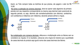 Assim, se Túlio comprar todas as bolinhas de que precisa, ele pagará o valor de R$
14,90.
Na soma e subtração de números decimais, deve-se operar cada algarismo da primeira
parcela com seu respectivo correspondente na mesma casa decimal (valor posicional) da
segunda parcela, ou seja, décimos são somados/subtraídos com décimos, centésimos
com centésimos e milésimos com milésimos, devendo sempre alinhar a vírgula.
Na multiplicação com números decimais, efetua-se a multiplicação entre os fatores sem se
considerar as vírgulas. E no resultado, coloca-se uma vírgula de maneira que a quantidade
de casas decimais do produto seja igual à soma das casas decimais dos fatores.
 