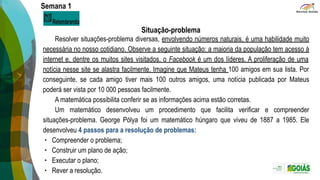 Semana 1
Situação-problema
Resolver situações-problema diversas, envolvendo números naturais, é uma habilidade muito
necessária no nosso cotidiano. Observe a seguinte situação: a maioria da população tem acesso à
internet e, dentre os muitos sites visitados, o Facebook é um dos líderes. A proliferação de uma
notícia nesse site se alastra facilmente. Imagine que Mateus tenha 100 amigos em sua lista. Por
conseguinte, se cada amigo tiver mais 100 outros amigos, uma notícia publicada por Mateus
poderá ser vista por 10 000 pessoas facilmente.
A matemática possibilita conferir se as informações acima estão corretas.
Um matemático desenvolveu um procedimento que facilita verificar e compreender
situações-problema. George Pólya foi um matemático húngaro que viveu de 1887 a 1985. Ele
desenvolveu 4 passos para a resolução de problemas:
∙ Compreender o problema;
∙ Construir um plano de ação;
∙ Executar o plano;
∙ Rever a resolução.
 
