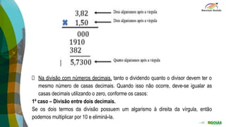 Na divisão com números decimais, tanto o dividendo quanto o divisor devem ter o
mesmo número de casas decimais. Quando isso não ocorre, deve-se igualar as
casas decimais utilizando o zero, conforme os casos:
1º caso – Divisão entre dois decimais.
Se os dois termos da divisão possuem um algarismo à direita da vírgula, então
podemos multiplicar por 10 e eliminá-la.
 