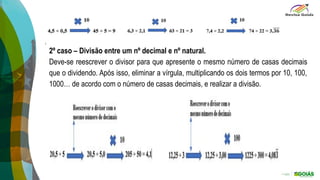 2º caso – Divisão entre um nº decimal e nº natural.
Deve-se reescrever o divisor para que apresente o mesmo número de casas decimais
que o dividendo. Após isso, eliminar a vírgula, multiplicando os dois termos por 10, 100,
1000… de acordo com o número de casas decimais, e realizar a divisão.
 
