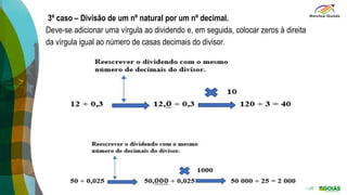 3º caso – Divisão de um nº natural por um nº decimal.
Deve-se adicionar uma vírgula ao dividendo e, em seguida, colocar zeros à direita
da vírgula igual ao número de casas decimais do divisor.
 