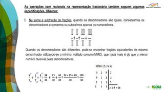 As operações com racionais na representação fracionária também seguem algumas
especificações. Observe:
Na soma e subtração de frações, quando os denominadores são iguais, conservamos os
denominadores e somamos ou subtraímos apenas os numeradores.
Quando os denominadores são diferentes, pode-se encontrar frações equivalentes de mesmo
denominador utilizando-se o mínimo múltiplo comum (MMC), que nada mais é do que o menor
número divisível pelos denominadores.
 