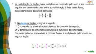 Na multiplicação de frações, basta multiplicar um numerador pelo outro e, em
seguida, um denominador pelo outro. A multiplicação é feita dessa forma,
independentemente do número de frações.
Na divisão de frações, a regra é a seguinte:
1º O numerador da primeira fração multiplica o denominador da segunda;
2º O denominador da primeira fração multiplica o numerador da outra fração.
Em outras palavras, conserva-se a primeira fração, e multiplica-se pelo inverso da
segunda fração:
 