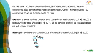 De 1,68 para 1,75, houve um aumento de 0,07m, porém, como a questão pede em
centímetros, basta convertermos metros em centímetros. Como 1 metro equivale a 100
centímetros, houve um aumento médio de 7 cm.
Exemplo 2: Dona Mariana comprou uma dúzia de um certo produto por R$ 162,00 e
resolveu vender cada unidade por R$ 19,75. Se ela comprar e vender 35 dessas unidades
ela terá lucro ou prejuízo?
Resolução: Dona Mariana comprou doze unidades de um certo produto por R$162,00
 