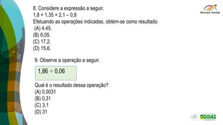 8. Considere a expressão a seguir.
1,8 + 1,35 + 2,1 – 0,8
Efetuando as operações indicadas, obtém-se como resultado
(A) 4,45.
(B) 6,05.
(C) 17,2.
(D) 15,6.
9. Observe a operação a seguir.
Qual é o resultado dessa operação?
(A) 0,0031
(B) 0,31
(C) 3,1
(D) 31
 