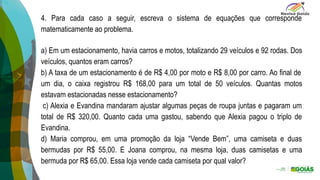).
4. Para cada caso a seguir, escreva o sistema de equações que corresponde
matematicamente ao problema.
a) Em um estacionamento, havia carros e motos, totalizando 29 veículos e 92 rodas. Dos
veículos, quantos eram carros?
b) A taxa de um estacionamento é de R$ 4,00 por moto e R$ 8,00 por carro. Ao final de
um dia, o caixa registrou R$ 168,00 para um total de 50 veículos. Quantas motos
estavam estacionadas nesse estacionamento?
c) Alexia e Evandina mandaram ajustar algumas peças de roupa juntas e pagaram um
total de R$ 320,00. Quanto cada uma gastou, sabendo que Alexia pagou o triplo de
Evandina.
d) Maria comprou, em uma promoção da loja “Vende Bem”, uma camiseta e duas
bermudas por R$ 55,00. E Joana comprou, na mesma loja, duas camisetas e uma
bermuda por R$ 65,00. Essa loja vende cada camiseta por qual valor?
 