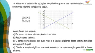 ).
10. Observe o sistema de equações do primeiro grau e sua representação
geométrica no plano cartesiano a seguir.
Agora faça o que se pede.
a) Escreva o ponto de intersecção das duas retas.
b) Resolva esse sistema.
c) O ponto de intersecção das duas retas e a solução algébrica desse sistema tem algo
em comum? O quê?
d) Circule a solução algébrica que você encontrou na representação geométrica desse
sistema.
 