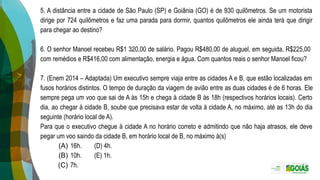 5. A distância entre a cidade de São Paulo (SP) e Goiânia (GO) é de 930 quilômetros. Se um motorista
dirige por 724 quilômetros e faz uma parada para dormir, quantos quilômetros ele ainda terá que dirigir
para chegar ao destino?
6. O senhor Manoel recebeu R$1 320,00 de salário. Pagou R$480,00 de aluguel, em seguida, R$225,00
com remédios e R$416,00 com alimentação, energia e água. Com quantos reais o senhor Manoel ficou?
7. (Enem 2014 – Adaptada) Um executivo sempre viaja entre as cidades A e B, que estão localizadas em
fusos horários distintos. O tempo de duração da viagem de avião entre as duas cidades é de 6 horas. Ele
sempre pega um voo que sai de A às 15h e chega à cidade B às 18h (respectivos horários locais). Certo
dia, ao chegar à cidade B, soube que precisava estar de volta à cidade A, no máximo, até as 13h do dia
seguinte (horário local de A).
Para que o executivo chegue à cidade A no horário correto e admitindo que não haja atrasos, ele deve
pegar um voo saindo da cidade B, em horário local de B, no máximo à(s)
(A) 16h. (D) 4h.
(B) 10h. (E) 1h.
(C) 7h.
 