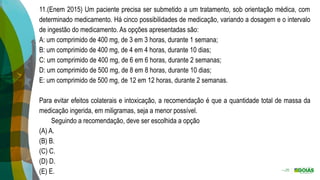 11.(Enem 2015) Um paciente precisa ser submetido a um tratamento, sob orientação médica, com
determinado medicamento. Há cinco possibilidades de medicação, variando a dosagem e o intervalo
de ingestão do medicamento. As opções apresentadas são:
A: um comprimido de 400 mg, de 3 em 3 horas, durante 1 semana;
B: um comprimido de 400 mg, de 4 em 4 horas, durante 10 dias;
C: um comprimido de 400 mg, de 6 em 6 horas, durante 2 semanas;
D: um comprimido de 500 mg, de 8 em 8 horas, durante 10 dias;
E: um comprimido de 500 mg, de 12 em 12 horas, durante 2 semanas.
Para evitar efeitos colaterais e intoxicação, a recomendação é que a quantidade total de massa da
medicação ingerida, em miligramas, seja a menor possível.
Seguindo a recomendação, deve ser escolhida a opção
(A) A.
(B) B.
(C) C.
(D) D.
(E) E.
 
