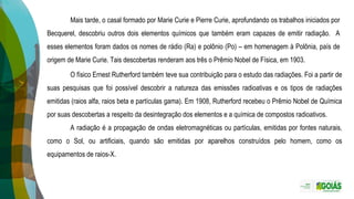 Mais tarde, o casal formado por Marie Curie e Pierre Curie, aprofundando os trabalhos iniciados por
Becquerel, descobriu outros dois elementos químicos que também eram capazes de emitir radiação. A
esses elementos foram dados os nomes de rádio (Ra) e polônio (Po) – em homenagem à Polônia, país de
origem de Marie Curie. Tais descobertas renderam aos três o Prêmio Nobel de Física, em 1903.
O físico Ernest Rutherford também teve sua contribuição para o estudo das radiações. Foi a partir de
suas pesquisas que foi possível descobrir a natureza das emissões radioativas e os tipos de radiações
emitidas (raios alfa, raios beta e partículas gama). Em 1908, Rutherford recebeu o Prêmio Nobel de Química
por suas descobertas a respeito da desintegração dos elementos e a química de compostos radioativos.
A radiação é a propagação de ondas eletromagnéticas ou partículas, emitidas por fontes naturais,
como o Sol, ou artificiais, quando são emitidas por aparelhos construídos pelo homem, como os
equipamentos de raios-X.
 