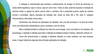 A radiação é caracterizada pela emissão e deslocamento de energia na forma de partículas ou
ondas eletromagnéticas, seja no vácuo, seja em outro meio. Todos os dias, estamos expostos à radiação de
diversas fontes e, apesar do senso comum dizer o contrário, não é prejudicial quando usada da maneira
correta e controlada. Alguns exemplos de radiação são: ondas de rádio AM e FM, raios X, radiação
infravermelha e ultravioleta, entre outras.
Atualmente, são diversas as aplicações da radiação, mas uma das principais é na área da saúde,
como nos tratamentos radioterápicos, para o combate e cura do câncer.
Mas a radiação também é utilizada nos meios de comunicação, como nos rádios e nos celulares. Na
arqueologia, a radiação é utilizada para fazer a datação de artefatos antigos e fósseis, utilizando carbono-14.
Como dito anteriormente, a radiação é bastante utilizada no nosso cotidiano nas mais diversas
áreas. A seguir listaremos algumas das principais aplicações da radiação:
 