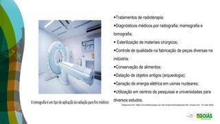 Tratamentos de radioterapia;
Diagnósticos médicos por radiografia; mamografia e
tomografia;
 Esterilização de materiais cirúrgicos;
Controle de qualidade na fabricação de peças diversas na
indústria;
Conservação de alimentos;
Datação de objetos antigos (arqueologia);
Geração de energia elétrica em usinas nucleares;
Utilização em centros de pesquisas e universidades para
diversos estudos.
Disponível em: https://mundoeducacao.uol.com.br/quimica/radiacoes.htm. Acesso em: 10 maio 2023.
 