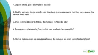 1.Segundo o texto, qual é a definição de radiação?
2. Qual foi o primeiro tipo de radiação a ser descoberto e como esse evento contribuiu com o avanço dos
estudos nessa área?
3. Onde podemos observar a utilização das radiações no nosso dia a dia?
4. Como a descoberta das radiações contribuiu para a melhoria da nossa saúde?
5. Além da medicina, quais são as outras aplicações das radiações que foram exemplificadas no texto?
 