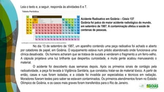 Leia o texto e, a seguir, responda às atividades 6 e 7.
Acidente Radioativo em Goiânia – Césio 137
Goiânia foi palco do maior acidente radiológico do mundo,
em setembro de 1987. A contaminação afetou a saúde de
centenas de pessoas.
No dia 13 de setembro de 1987, um aparelho contendo uma peça radioativa foi achado e aberto
por catadores de papel, em Goiânia. O equipamento estava num prédio abandonado onde funcionava uma
clínica desativada. Os homens acharam que se tratava de sucata e venderam o fragmento a um ferro-velho.
A cápsula projetava uma luz brilhante que despertou curiosidade, e muita gente acabou manuseando o
material.
O acidente foi descoberto duas semanas depois. Após os primeiros sinais de contágio pela
radioatividade, a peça foi levada à Vigilância Sanitária, que constatou tratar-se de material tóxico. A partir de
então, casas e ruas foram isoladas, e a cidade foi invadida por especialistas e técnicos em radiação.
Moradores fizeram testes para saber se estavam contaminados. Os primeiros atendimentos foram no Estádio
Olímpico de Goiânia, e os casos mais graves foram transferidos para o Rio de Janeiro.
 