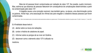 Mais de mil pessoas foram contaminadas por radiação de césio 137. Na ocasião, quatro morreram.
Mas, estima-se que dezenas de pessoas faleceram em consequência de complicações desenvolvidas a partir
da contaminação pelo césio 137.
A tragédia causou uma comoção nacional, mas também gerou, na época, uma discriminação contra
os goianos. Ainda hoje, uma associação de vítimas luta para resgatar a cidadania dessas pessoas que foram
contaminadas.
Disponível em: https://memoriaglobo.globo.com/jornalismo/coberturas/acidente-radioativo-em-goiania-cesio-137/noticia/acidente-radioativo-em-goiania-cesio-137.ghtml. Acesso em: 11 maio 2023.
6.A finalidade desse texto é
(A) alertar sobre os riscos de radiações.
(B) contar a história de catadores de papel.
(C) informar sobre os perigos de se viver em Goiânia.
(D) descrever como o elemento césio 137 é utilizado na
medicina.
 