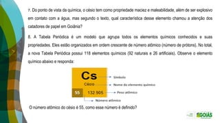 7. Do ponto de vista da química, o césio tem como propriedade maciez e maleabilidade, além de ser explosivo
em contato com a água, mas segundo o texto, qual característica desse elemento chamou a atenção dos
catadores de papel em Goiânia?
8. A Tabela Periódica é um modelo que agrupa todos os elementos químicos conhecidos e suas
propriedades. Eles estão organizados em ordem crescente de número atômico (número de prótons). No total,
a nova Tabela Periódica possui 118 elementos químicos (92 naturais e 26 artificiais). Observe o elemento
químico abaixo e responda:
O número atômico do césio é 55, como esse número é definido?
 
