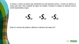 9. Embora o número de prótons seja característico de cada elemento químico, o número de nêutrons no
núcleo pode variar. Essa variedade dá origem aos isótopos. Considere os isótopos do elemento químico
enxofre representados a seguir:
Qual é o número de prótons, elétrons e nêutrons de cada um?
 