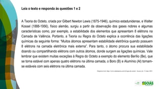 Leia o texto e responda às questões 1 e 2
A Teoria do Octeto, criada por Gilbert Newton Lewis (1875-1946), químico estadunidense, e Walter
Kossel (1888-1956), físico alemão, surgiu a partir da observação dos gases nobres e algumas
características como, por exemplo, a estabilidade dos elementos que apresentam 8 elétrons na
Camada de Valência. Portanto, a Teoria ou Regra do Octeto explica a ocorrência das ligações
químicas da seguinte forma: “Muitos átomos apresentam estabilidade eletrônica quando possuem
8 elétrons na camada eletrônica mais externa”. Para tanto, o átomo procura sua estabilidade
doando ou compartilhando elétrons com outros átomos, donde surgem as ligações químicas. Vale
lembrar que existem muitas exceções à Regra do Octeto a exemplo do elemento Berílio (Be), que
se torna estável com apenas quatro elétrons na última camada, o Boro (B) e Alumínio (Al) tornam-
se estáveis com seis elétrons na última camada.
Disponível em: https://www.todamateria.com.br/regra-do-octeto/. Acesso em: 15 maio 2023.
 