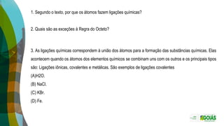 3. As ligações químicas correspondem à união dos átomos para a formação das substâncias químicas. Elas
acontecem quando os átomos dos elementos químicos se combinam uns com os outros e os principais tipos
são: Ligações iônicas, covalentes e metálicas. São exemplos de ligações covalentes
(A)H2O.
(B) NaCl.
(C) KBr.
(D) Fe.
1. Segundo o texto, por que os átomos fazem ligações químicas?
2. Quais são as exceções à Regra do Octeto?
 