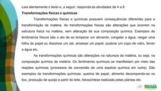 Leia atentamente o texto e, a seguir, responda às atividades de 4 a 8.
Transformações físicas e químicas
Transformações físicas e químicas possuem consequências diferentes para a
transformação da matéria. As transformações físicas são alterações que ocorrem na
estrutura física na matéria, sem alteração de sua composição química. Exemplos de
fenômenos físicos são o ato de se temperar um alimento, congelar a água, rasgar uma
folha de papel ou dissolver um sal, amassar um papel; quebrar um copo de vidro, ferver
a água etc.
As transformações químicas são alterações na natureza da matéria, ou seja, na
composição química da matéria. Os fenômenos químicos se manifestam por meio das
reações químicas (processos de conversão de uma espécie química em outra). São
exemplos de transformações químicas: queima de papel, alimento decompondo-se no
lixo, produção de queijo a partir do leite, fotossíntese realizada pelas plantas etc.
 