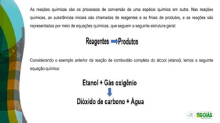 As reações químicas são os processos de conversão de uma espécie química em outra. Nas reações
químicas, as substâncias iniciais são chamadas de reagentes e as finais de produtos, e as reações são
representadas por meio de equações químicas, que seguem a seguinte estrutura geral:
Considerando o exemplo anterior da reação de combustão completa do álcool (etanol), temos a seguinte
equação química:
 