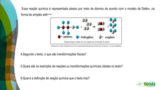 Essa reação química é representada abaixo por meio de átomos de acordo com o modelo de Dalton, na
forma de simples esferas:
Disponível em: https://brasilescola.uol.com.br/quimica/transformacoes-quimicas.htm. Acesso em: 10 maio (Adaptado).
4.Segundo o texto, o que são transformações físicas?
5.Quais são os exemplos de reações ou transformações químicas citadas no texto?
6.Qual é a definição de reação química que o texto traz?
 