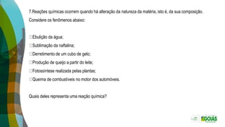 7.Reações químicas ocorrem quando há alteração da natureza da matéria, isto é, da sua composição.
Considere os fenômenos abaixo:
Ebulição da água;
Sublimação da naftalina;
Derretimento de um cubo de gelo;
Produção de queijo a partir do leite;
Fotossíntese realizada pelas plantas;
Queima de combustíveis no motor dos automóveis.
Quais deles representa uma reação química?
 