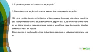 8. O que são reagentes e produtos em uma reação química?
9. Cite um exemplo de reação química na qual podemos observar os reagentes e o produto.
10.A Lei de Lavoisier, também conhecida como lei da conservação de massas, é de extrema importância
para a compreensão da Química e suas transformações. Segundo essa lei, se uma reação química ocorre
em um sistema fechado, a massa se conserva, ou seja, o somatório da massa dos reagentes é igual ao
somatório da massa dos produtos.
Cite um exemplo de transformação química destacando os reagentes e os produtos para demonstrar essa
lei.
 