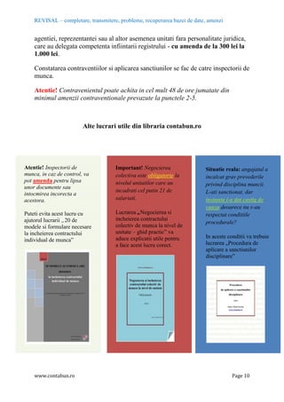 REVISAL – completare, transmitere, probleme, recuperarea bazei de date, amenzi
www.contabun.ro Page 10
agentiei, reprezentantei sau al altor asemenea unitati fara personalitate juridica,
care au delegata competenta infiintarii registrului - cu amenda de la 300 lei la
1.000 lei.
Constatarea contraventiilor si aplicarea sanctiunilor se fac de catre inspectorii de
munca.
Atentie! Contravenientul poate achita in cel mult 48 de ore jumatate din
minimul amenzii contraventionale prevazute la punctele 2-5.
Alte lucrari utile din libraria contabun.ro
Atentie! Inspectorii de
munca, in caz de control, va
pot amenda pentru lipsa
unor documente sau
intocmirea incorecta a
acestora.
Puteti evita acest lucru cu
ajutorul lucrarii „20 de
modele si formulare necesare
la incheierea contractului
individual de munca‖
Important! Negocierea
colectiva este obligatorie la
nivelul unitatilor care au
incadrati cel putin 21 de
salariati.
Lucrarea „Negocierea si
incheierea contractului
colectiv de munca la nivel de
unitate – ghid practic‖ va
aduce explicatii utile pentru
a face acest lucru corect.
Situatie reala: angajatul a
incalcat grav prevederile
privind disciplina muncii.
L-ati sanctionat, dar
instanta i-a dat castig de
cauza deoarece nu s-au
respectat conditiile
procedurale?
In aceste conditii va trebuie
lucrarea „Procedura de
aplicare a sanctiunilor
disciplinare‖
 