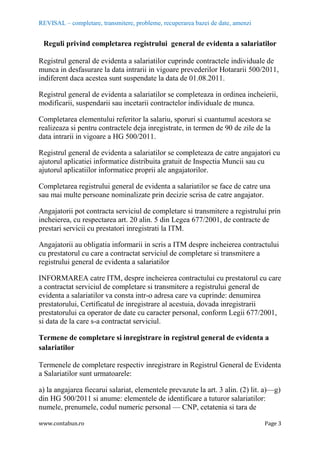 REVISAL – completare, transmitere, probleme, recuperarea bazei de date, amenzi
www.contabun.ro Page 3
Reguli privind completarea registrului general de evidenta a salariatilor
Registrul general de evidenta a salariatilor cuprinde contractele individuale de
munca in desfasurare la data intrarii in vigoare prevederilor Hotararii 500/2011,
indiferent daca acestea sunt suspendate la data de 01.08.2011.
Registrul general de evidenta a salariatilor se completeaza in ordinea incheierii,
modificarii, suspendarii sau incetarii contractelor individuale de munca.
Completarea elementului referitor la salariu, sporuri si cuantumul acestora se
realizeaza si pentru contractele deja inregistrate, in termen de 90 de zile de la
data intrarii in vigoare a HG 500/2011.
Registrul general de evidenta a salariatilor se completeaza de catre angajatori cu
ajutorul aplicatiei informatice distribuita gratuit de Inspectia Muncii sau cu
ajutorul aplicatiilor informatice proprii ale angajatorilor.
Completarea registrului general de evidenta a salariatilor se face de catre una
sau mai multe persoane nominalizate prin decizie scrisa de catre angajator.
Angajatorii pot contracta serviciul de completare si transmitere a registrului prin
incheierea, cu respectarea art. 20 alin. 5 din Legea 677/2001, de contracte de
prestari servicii cu prestatori inregistrati la ITM.
Angajatorii au obligatia informarii in scris a ITM despre incheierea contractului
cu prestatorul cu care a contractat serviciul de completare si transmitere a
registrului general de evidenta a salariatilor
INFORMAREA catre ITM, despre incheierea contractului cu prestatorul cu care
a contractat serviciul de completare si transmitere a registrului general de
evidenta a salariatilor va consta intr-o adresa care va cuprinde: denumirea
prestatorului, Certificatul de inregistrare al acestuia, dovada inregistrarii
prestatorului ca operator de date cu caracter personal, conform Legii 677/2001,
si data de la care s-a contractat serviciul.
Termene de completare si inregistrare in registrul general de evidenta a
salariatilor
Termenele de completare respectiv inregistrare in Registrul General de Evidenta
a Salariatilor sunt urmatoarele:
a) la angajarea fiecarui salariat, elementele prevazute la art. 3 alin. (2) lit. a)—g)
din HG 500/2011 si anume: elementele de identificare a tuturor salariatilor:
numele, prenumele, codul numeric personal — CNP, cetatenia si tara de
 