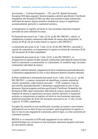 REVISAL – completare, transmitere, probleme, recuperarea bazei de date, amenzi
www.contabun.ro Page 4
provenienta — Uniunea Europeana — UE, non-UE, Spatiul Economic
European SEE;data angajarii; functia/ocupatia conform specificatiei Clasificarii
Ocupatiilor din Romania (COR) sau altor acte normative,tipul contractului
individual de munca; durata normala a timpului de munca si repartizarea
acestuia;salariul, sporurile si cuantumul acestora;
se inregistreaza in registru cel tarziu in ziua lucratoare anterioara inceperii
activitatii de catre salariatul in cauza;
b) elementul prevazut la art. 3 alin. (2) lit. g) din HG 500/2011, salariu, se
completeaza si pentru contractele individuale de munca deja inregistrate, in
termen de 90 de zile de la data intrarii in vigoare a HG 500/2011;
c) elementele prevazute la art. 3 alin. (2) lit. h) din HG 500/2011, perioada si
cauzele de suspendare, se inregistreaza in registru in termen de maximum 20 de
zile lucratoare de la data suspendarii;
d) elementele prevazute la art. 3 alin. (2) lit. i) din HG 500/2011, se
inregistreaza in registru la data incetarii contractului individual de munca/la data
luarii la cunostinta a evenimentului ce a determinat, in conditiile legii, incetarea
contractului individual de munca;
e) pentru salariatii detasati, angajatorul de baza completeaza perioada detasarii
si denumirea angajatorului la care se face detasarea,anterior inceperii detasarii.
f) Orice modificare a elementelor prevazute la art. 3 alin. (2) lit. a), c)—g) din
HG 500/2011 , si anume: elementele de identificare a tuturor salariatilor:
numele, prenumele, codul numeric personal — CNP, cetatenia si tara de
provenienta, perioada detasarii si denumirea angajatorului la care se face
detasarea; functia/ocupatia conform specificatiei Clasificarii Ocupatiilor din
Romania (COR); tipul contractului individual de munca; durata normala a
timpului de munca si repartizarea acestuia; salariul, sporurile si cuantumul
acestora, se inregistreaza in registru cel tarziu in ziua lucratoare anterioara
implinirii termenului de 20 de zile lucratoare prevazut la art. 17 alin. (5) din
Legea nr. 53/2003, republicata.
Exceptie fac situatiile in care modificarile se produc ca urmare a unei hotarari
judecatoresti sau ca efect al unui act normativ cand inregistrarea in registru se
face in ziua in care angajatorul se prezuma, potrivit legii, ca a luat cunostinta de
continutul acestora.
REGES se va transmite la ITM unde angajatorul isi are sediul sau
domiciliul,dupa caz, cel tarziu in ziua lucratoare anterioara inceperii activitatii
de catre primul salariat.
 