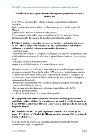 REVISAL – completare, transmitere, probleme, recuperarea bazei de date, amenzi
www.contabun.ro Page 5
Modalitati prin care poate fi transmis registrul general de evidenta a
salariatilor
REVISAL se transmite la ITM prin utilizarea uneia dintre urmatoarele
modalitati:
I.prin completarea on-line a bazei de date existente pe portalul Inspectiei
Muncii;
II.prin e-mail, pe baza de semnatura electronica;
III.prin depunerea la sediul inspectoratului teritorial de munca in format
electronic, insotit de o adresa de inaintare semnata de angajator.
I.Pentru transmiterea on-line este necesara obtinerea de catre angajator,
de la ITM in a carui raza teritoriala isi are sediul social, a numelui de
utilizator si a parolei, in baza urmatoarelor documente:
- solicitare scrisa;
- imputernicire semnata si stampilata de angajator, in cazul in care persoana care
solicita obtinerea numelui de utilizator si a parolei este alta decat reprezentantul
legal;
- fotocopie certificat de inmatriculare;
- copie a actului de identitate al persoanei imputernicite.
Obtinerea numelui de utilizator si a parolei pentru unitatile fara personalitate
juridica ale angajatorilor se fac la sediul ITM in a carui raza teritoriala acestea
isi desfasoara activitatea, in baza unei imputerniciri semnate si stampilate de
reprezentantul legal al unitatii fara personalitate juridica, insotita de o copie a
urmatoarelor documente:
-delegarea de competenta pentru incadrarea personalului prin incheierea de
contracte individuale de munca;
-delegarea de competenta pentru infiintarea si completarea REGES;
-certificat de inmatriculare;
-certificat fiscal al unitatii fara personalitate juridica.
II. Angajatorii care detin semnatura electronica extinsa, pe baza unui
certificate calificat obtinut de la un furnizor de servicii certificate conform
Legii 455/2001, pot depune REGES la adresa de e-mail pusa la dispozitie de
Inspectia Muncii.
III.Transmiterea REGES prin depunerea la sediul ITM se face pe un
suport CD, discheta 3,5inch/1,44 MB sau medii de stocare USB cu sistem de
fisiere FAT/FAT 32
REGES, insotit de o adresa de inaintare, semnata si stampilata de catre
reprezentantul legal, se depune la:
 