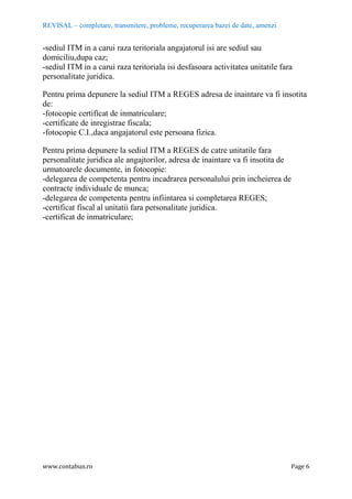 REVISAL – completare, transmitere, probleme, recuperarea bazei de date, amenzi
www.contabun.ro Page 6
-sediul ITM in a carui raza teritoriala angajatorul isi are sediul sau
domiciliu,dupa caz;
-sediul ITM in a carui raza teritoriala isi desfasoara activitatea unitatile fara
personalitate juridica.
Pentru prima depunere la sediul ITM a REGES adresa de inaintare va fi insotita
de:
-fotocopie certificat de inmatriculare;
-certificate de inregistrae fiscala;
-fotocopie C.I.,daca angajatorul este persoana fizica.
Pentru prima depunere la sediul ITM a REGES de catre unitatile fara
personalitate juridica ale angajtorilor, adresa de inaintare va fi insotita de
urmatoarele documente, in fotocopie:
-delegarea de competenta pentru incadrarea personalului prin incheierea de
contracte individuale de munca;
-delegarea de competenta pentru infiintarea si completarea REGES;
-certificat fiscal al unitatii fara personalitate juridica.
-certificat de inmatriculare;
 