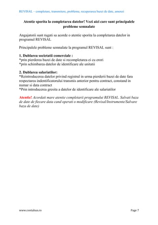 REVISAL – completare, transmitere, probleme, recuperarea bazei de date, amenzi
www.contabun.ro Page 7
Atentie sporita la completarea datelor! Vezi aici care sunt principalele
probleme semnalate
Angajatorii sunt rugati sa acorde o atentie sporita la completarea datelor in
programul REVISAL
Principalele probleme semnalate la programul REVISAL sunt :
1. Dublarea societatii comerciale :
*prin pierderea bazei de date si recompletarea ei cu erori
*prin schimbarea datelor de identificare ale unitatii
2. Dublarea salariatilor:
*Reintroducerea datelor privind registrul in urma pierderii bazei de date fara
respectarea indentificatorului transmis anterior pentru contract, constand in
numar si data contract
*Prin introducerea gresita a datelor de identificare ale salariatilor
Atentie! Acordati mare atentie completarii programului REVISAL. Salvati baza
de date de fiecare data cand operati o modificare (Revisal/Instrumente/Salvare
baza de date)
 