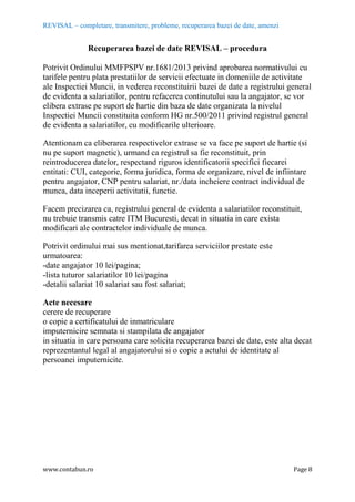 REVISAL – completare, transmitere, probleme, recuperarea bazei de date, amenzi
www.contabun.ro Page 8
Recuperarea bazei de date REVISAL – procedura
Potrivit Ordinului MMFPSPV nr.1681/2013 privind aprobarea normativului cu
tarifele pentru plata prestatiilor de servicii efectuate in domeniile de activitate
ale Inspectiei Muncii, in vederea reconstituirii bazei de date a registrului general
de evidenta a salariatilor, pentru refacerea continutului sau la angajator, se vor
elibera extrase pe suport de hartie din baza de date organizata la nivelul
Inspectiei Muncii constituita conform HG nr.500/2011 privind registrul general
de evidenta a salariatilor, cu modificarile ulterioare.
Atentionam ca eliberarea respectivelor extrase se va face pe suport de hartie (si
nu pe suport magnetic), urmand ca registrul sa fie reconstituit, prin
reintroducerea datelor, respectand riguros identificatorii specifici fiecarei
entitati: CUI, categorie, forma juridica, forma de organizare, nivel de infiintare
pentru angajator, CNP pentru salariat, nr./data incheiere contract individual de
munca, data inceperii activitatii, functie.
Facem precizarea ca, registrului general de evidenta a salariatilor reconstituit,
nu trebuie transmis catre ITM Bucuresti, decat in situatia in care exista
modificari ale contractelor individuale de munca.
Potrivit ordinului mai sus mentionat,tarifarea serviciilor prestate este
urmatoarea:
-date angajator 10 lei/pagina;
-lista tuturor salariatilor 10 lei/pagina
-detalii salariat 10 salariat sau fost salariat;
Acte necesare
cerere de recuperare
o copie a certificatului de inmatriculare
imputernicire semnata si stampilata de angajator
in situatia in care persoana care solicita recuperarea bazei de date, este alta decat
reprezentantul legal al angajatorului si o copie a actului de identitate al
persoanei imputernicite.
 