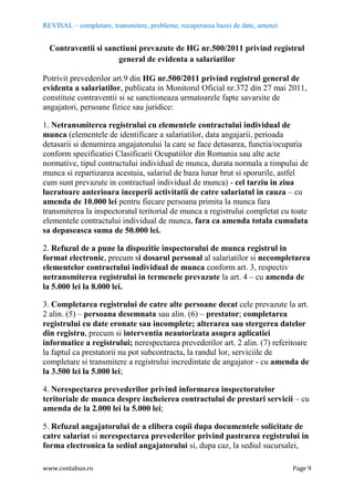REVISAL – completare, transmitere, probleme, recuperarea bazei de date, amenzi
www.contabun.ro Page 9
Contraventii si sanctiuni prevazute de HG nr.500/2011 privind registrul
general de evidenta a salariatilor
Potrivit prevederilor art.9 din HG nr.500/2011 privind registrul general de
evidenta a salariatilor, publicata in Monitorul Oficial nr.372 din 27 mai 2011,
constituie contraventii si se sanctioneaza urmatoarele fapte savarsite de
angajatori, persoane fizice sau juridice:
1. Netransmiterea registrului cu elementele contractului individual de
munca (elementele de identificare a salariatilor, data angajarii, perioada
detasarii si denumirea angajatorului la care se face detasarea, functia/ocupatia
conform specificatiei Clasificarii Ocupatiilor din Romania sau alte acte
normative, tipul contractului individual de munca, durata normala a timpului de
munca si repartizarea acestuia, salariul de baza lunar brut si sporurile, astfel
cum sunt prevazute in contractual individual de munca) - cel tarziu in ziua
lucratoare anterioara inceperii activitatii de catre salariatul in cauza – cu
amenda de 10.000 lei pentru fiecare persoana primita la munca fara
transmiterea la inspectoratul teritorial de munca a registrului completat cu toate
elementele contractului individual de munca, fara ca amenda totala cumulata
sa depaseasca suma de 50.000 lei.
2. Refuzul de a pune la dispozitie inspectorului de munca registrul in
format electronic, precum si dosarul personal al salariatilor si necompletarea
elementelor contractului individual de munca conform art. 3, respectiv
netransmiterea registrului in termenele prevazute la art. 4 – cu amenda de
la 5.000 lei la 8.000 lei.
3. Completarea registrului de catre alte persoane decat cele prevazute la art.
2 alin. (5) – persoana desemnata sau alin. (6) – prestator; completarea
registrului cu date eronate sau incomplete; alterarea sau stergerea datelor
din registru, precum si interventia neautorizata asupra aplicatiei
informatice a registrului; nerespectarea prevederilor art. 2 alin. (7) referitoare
la faptul ca prestatorii nu pot subcontracta, la randul lor, serviciile de
completare si transmitere a registrului incredintate de angajator - cu amenda de
la 3.500 lei la 5.000 lei;
4. Nerespectarea prevederilor privind informarea inspectoratelor
teritoriale de munca despre incheierea contractului de prestari servicii – cu
amenda de la 2.000 lei la 5.000 lei;
5. Refuzul angajatorului de a elibera copii dupa documentele solicitate de
catre salariat si nerespectarea prevederilor privind pastrarea registrului in
forma electronica la sediul angajatorului si, dupa caz, la sediul sucursalei,
 