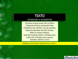 TEXTO
       revisando o arcadismo
   Ornemos nossas testas com as flores
   E façamos de feno um brando leito;
 Prendamo-nos, Marília, em laço estreito,
   Gozemos do prazer de sãos amores.
         Sobre as nossas cabeças,
 Sem que o possam deter, o tempo corre,
    E para nós o tempo, que se passa,
         Também, Marília, morre.
GONZAGA, Tomás Antônio. Marília de Dirceu. Lira XIV.
 