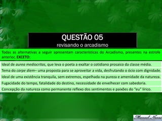 QUESTÃO 05
                                 revisando o arcadismo
Todas as alternativas a seguir apresentam características do Arcadismo, presentes na estrofe
anterior, EXCETO:
Ideal de aurea mediocritas, que leva o poeta a exaltar o cotidiano prosaico da classe média.
Tema do carpe diem– uma proposta para se aproveitar a vida, desfrutando o ócio com dignidade.
Ideal de uma existência tranquila, sem extremos, espelhada na pureza e amenidade da natureza.
Fugacidade do tempo, fatalidade do destino, necessidade de envelhecer com sabedoria.
Concepção da natureza como permanente reflexo dos sentimentos e paixões do “eu” lírico.
 