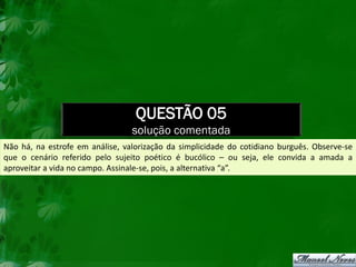 QUESTÃO 05
                                 solução comentada
Não há, na estrofe em análise, valorização da simplicidade do cotidiano burguês. Observe-se
que o cenário referido pelo sujeito poético é bucólico – ou seja, ele convida a amada a
aproveitar a vida no campo. Assinale-se, pois, a alternativa “a”.
 