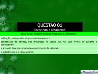 QUESTÃO 01
                                   revisando o arcadismo
                   Entre outras características do Arcadismo, encontramos:
utilização, pelos poetas, de pseudônimos pastoris.
condenação do Barroco, que prevaleceu no século XVI, nas suas formas de cultismo e
conceptismo.
a arte não deve ser concebida como imitação da natureza.
o subjetivismo e o egocentrismo.
 