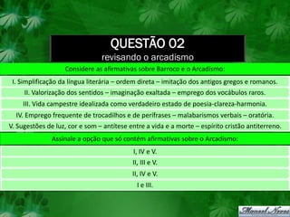 QUESTÃO 02
                                revisando o arcadismo
                   Considere as afirmativas sobre Barroco e o Arcadismo:
 I. Simplificação da língua literária – ordem direta – imitação dos antigos gregos e romanos.
     II. Valorização dos sentidos – imaginação exaltada – emprego dos vocábulos raros.
    III. Vida campestre idealizada como verdadeiro estado de poesia-clareza-harmonia.
  IV. Emprego frequente de trocadilhos e de perífrases – malabarismos verbais – oratória.
V. Sugestões de luz, cor e som – antítese entre a vida e a morte – espírito cristão antiterreno.
               Assinale a opção que só contém afirmativas sobre o Arcadismo:
                                           I, IV e V.
                                           II, III e V.
                                           II, IV e V.
                                             I e III.
 