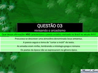 QUESTÃO 03
                                revisando o arcadismo
Qual dessas afirmações NÃO caracterizava a poesia arcádica realizada no Brasil no século XVIII?
             Procurava-se descrever uma atmosfera denominada locus amoenus.
                     A poesia seguia o lema de "cortar o inútil" do texto.
               As amadas eram ninfas, lembrando a mitologia grega e romana.
                  Os poetas da época não se expressaram no gênero épico.
 