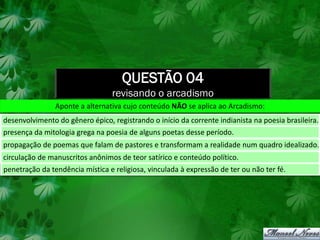 QUESTÃO 04
                                 revisando o arcadismo
                Aponte a alternativa cujo conteúdo NÃO se aplica ao Arcadismo:
desenvolvimento do gênero épico, registrando o início da corrente indianista na poesia brasileira.
presença da mitologia grega na poesia de alguns poetas desse período.
propagação de poemas que falam de pastores e transformam a realidade num quadro idealizado.
circulação de manuscritos anônimos de teor satírico e conteúdo político.
penetração da tendência mística e religiosa, vinculada à expressão de ter ou não ter fé.
 