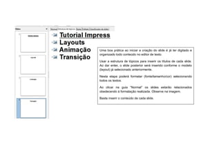 Uma boa prática ao iniciar a criação do slide é já ter digitado e
organizado todo conteúdo no editor de texto.

Usar a estrutura de tópicos para inserir os títulos de cada slide.
Ao dar enter, o slide posterior será inserido conforme o modelo
(layout) já selecionado anteriormente.

Nesta etapa poderá formatar (fonte/tamanho/cor) selecionando
todos os textos.

Ao clicar na guia “Normal” os slides estarão relacionados
obedecendo à formatação realizada. Observe na imagem.

Basta inserir o conteúdo de cada slide.
 