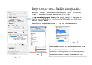 Selecionar o texto ou a imagem → Clicar Menu: Apresentação de slides –
                       Animação personalizada → (na coluna Tarefas/tópico Animação personalizada)

                       Adicionar → Entrada → Velocidade (escolher uma opção) Ênfase → escolher uma
                       opção → Caminhos de movimento (escolher uma opção) → OK!

                       → (na coluna Tarefas/tópico Efeito): Iniciar → Após o anterior → velocidade →
                       escolher uma opção. Pode ser: muito lenta/lenta/média/rápida/muito rápida. Veja
                       na figura 2. Pronto! Salvar!

                       Basta visualizar a apresentação. Aperte F5 e ESC para sair da apresentação.




Selecionar e remover
                                                                                              Figura 3


                                                     Para cada efeito escolhido para dentro você vai encontrar: Iniciar:

                                                     Ao clicar (comando pra clicar com o mouse)

                                                     Com anterior (comando para ação conjunta: anterior/posterior)

                            Figura 2                 Após anterior (comando automático logo após a última ação)

Figura 1
 