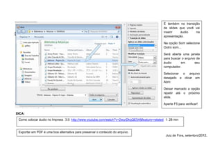 É também na transição
                                                                                              de slides que você vai
                                                                                              inserir    áudio   na
                                                                                              apresentação.

                                                                                              Na opção Som selecione
                                                                                              Outro som...

                                                                                              Será aberta uma janela
                                                                                              para buscar o arquivo de
                                                                                              áudio      em        seu
                                                                                              computador.

                                                                                              Selecionar o arquivo
                                                                                              desejado e clicar em
                                                                                              Abrir.

                                                                                              Deixar marcado a opção
                                                                                              repetir até o próximo
                                                                                              slide.

                                                                                              Aperte F5 para verificar!


DICA:
 Como colocar áudio no Impress 3.0: http://www.youtube.com/watch?v=2wurDkqQE5A&feature=related 1: 28 min


 Exportar em PDF é uma boa alternativa para preservar o conteúdo do arquivo.
                                                                                               Juiz de Fora, setembro/2012.
 