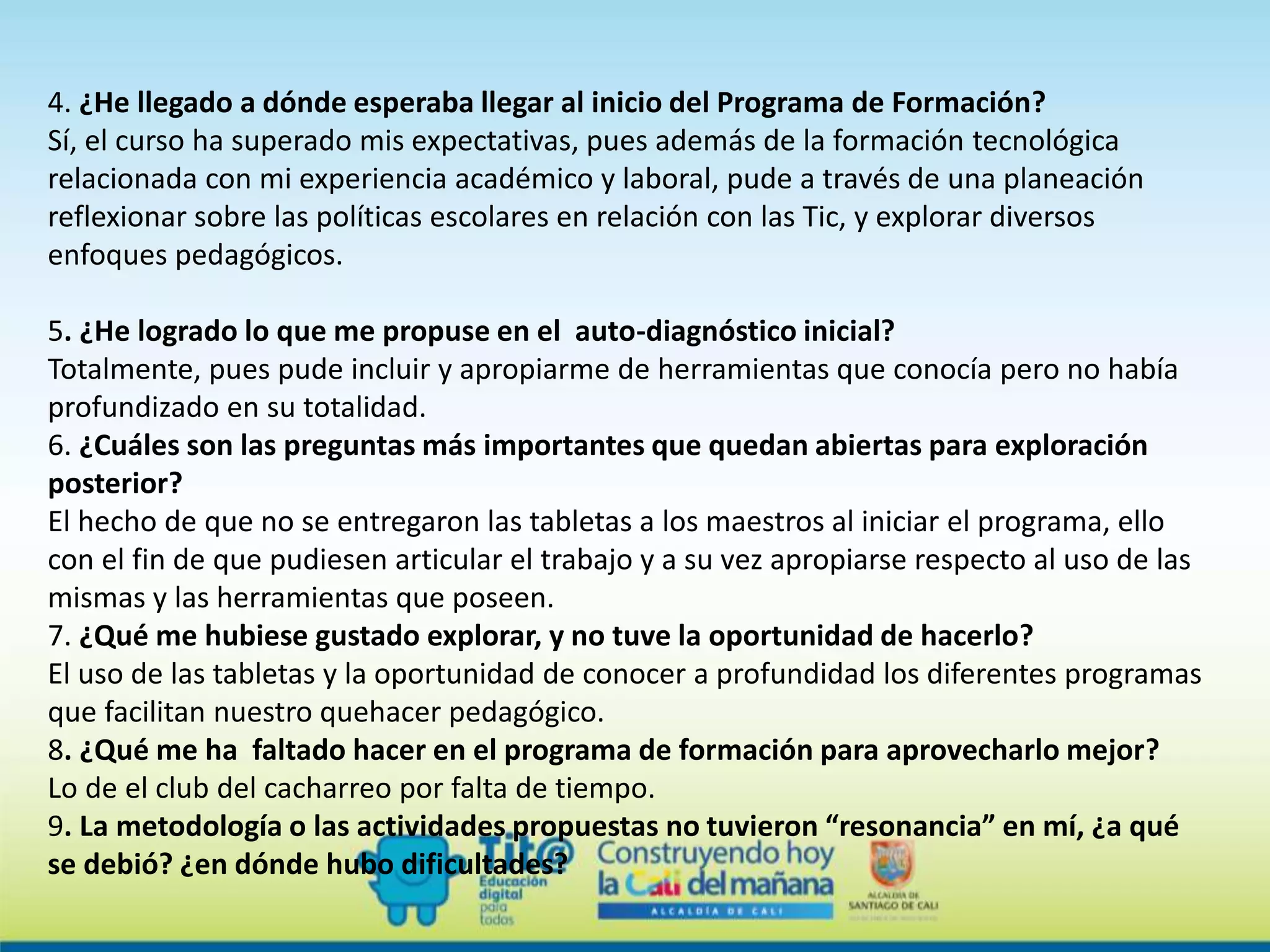 4. ¿He llegado a dónde esperaba llegar al inicio del Programa de Formación?
Sí, el curso ha superado mis expectativas, pues además de la formación tecnológica
relacionada con mi experiencia académico y laboral, pude a través de una planeación
reflexionar sobre las políticas escolares en relación con las Tic, y explorar diversos
enfoques pedagógicos.
5. ¿He logrado lo que me propuse en el auto-diagnóstico inicial?
Totalmente, pues pude incluir y apropiarme de herramientas que conocía pero no había
profundizado en su totalidad.
6. ¿Cuáles son las preguntas más importantes que quedan abiertas para exploración
posterior?
El hecho de que no se entregaron las tabletas a los maestros al iniciar el programa, ello
con el fin de que pudiesen articular el trabajo y a su vez apropiarse respecto al uso de las
mismas y las herramientas que poseen.
7. ¿Qué me hubiese gustado explorar, y no tuve la oportunidad de hacerlo?
El uso de las tabletas y la oportunidad de conocer a profundidad los diferentes programas
que facilitan nuestro quehacer pedagógico.
8. ¿Qué me ha faltado hacer en el programa de formación para aprovecharlo mejor?
Lo de el club del cacharreo por falta de tiempo.
9. La metodología o las actividades propuestas no tuvieron “resonancia” en mí, ¿a qué
se debió? ¿en dónde hubo dificultades?
 