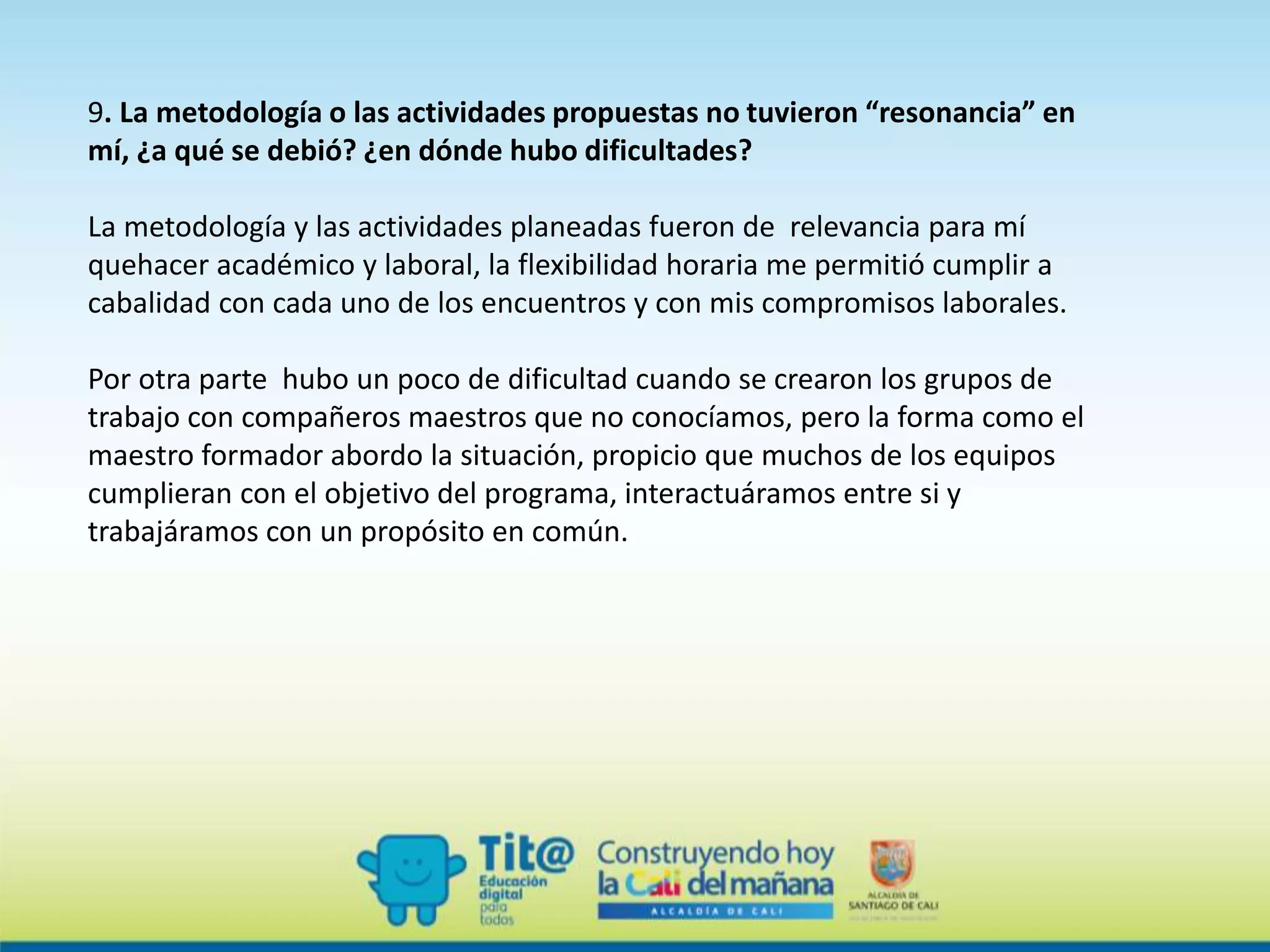 9. La metodología o las actividades propuestas no tuvieron “resonancia” en
mí, ¿a qué se debió? ¿en dónde hubo dificultades?
La metodología y las actividades planeadas fueron de relevancia para mí
quehacer académico y laboral, la flexibilidad horaria me permitió cumplir a
cabalidad con cada uno de los encuentros y con mis compromisos laborales.
Por otra parte hubo un poco de dificultad cuando se crearon los grupos de
trabajo con compañeros maestros que no conocíamos, pero la forma como el
maestro formador abordo la situación, propicio que muchos de los equipos
cumplieran con el objetivo del programa, interactuáramos entre si y
trabajáramos con un propósito en común.
 